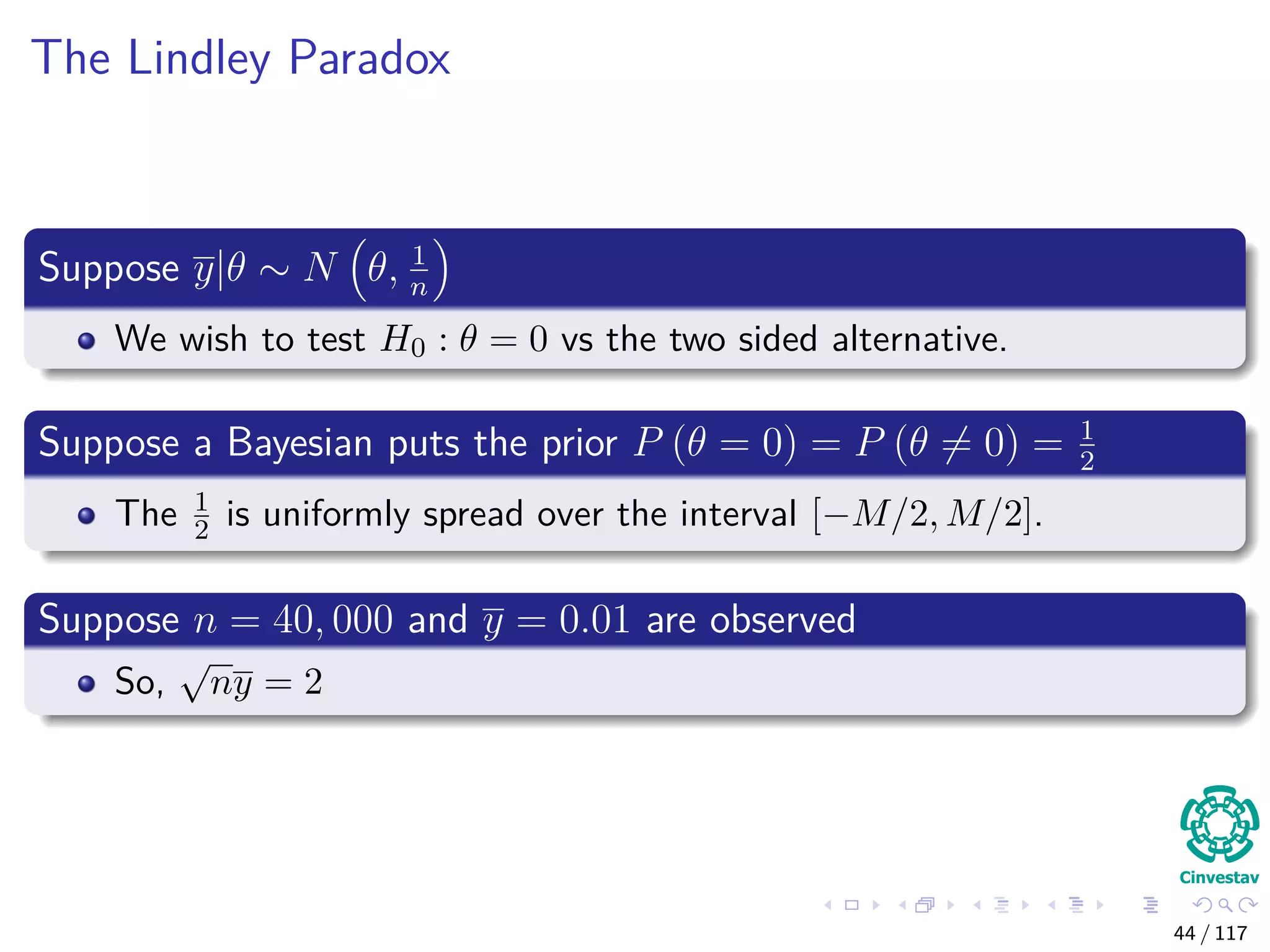 The Lindley Paradox
Suppose y|θ ∼ N θ, 1
n
We wish to test H0 : θ = 0 vs the two sided alternative.
Suppose a Bayesian puts the prior P (θ = 0) = P (θ = 0) = 1
2
The 1
2 is uniformly spread over the interval [−M/2, M/2].
Suppose n = 40, 000 and y = 0.01 are observed
So,
√
ny = 2
44 / 117
 