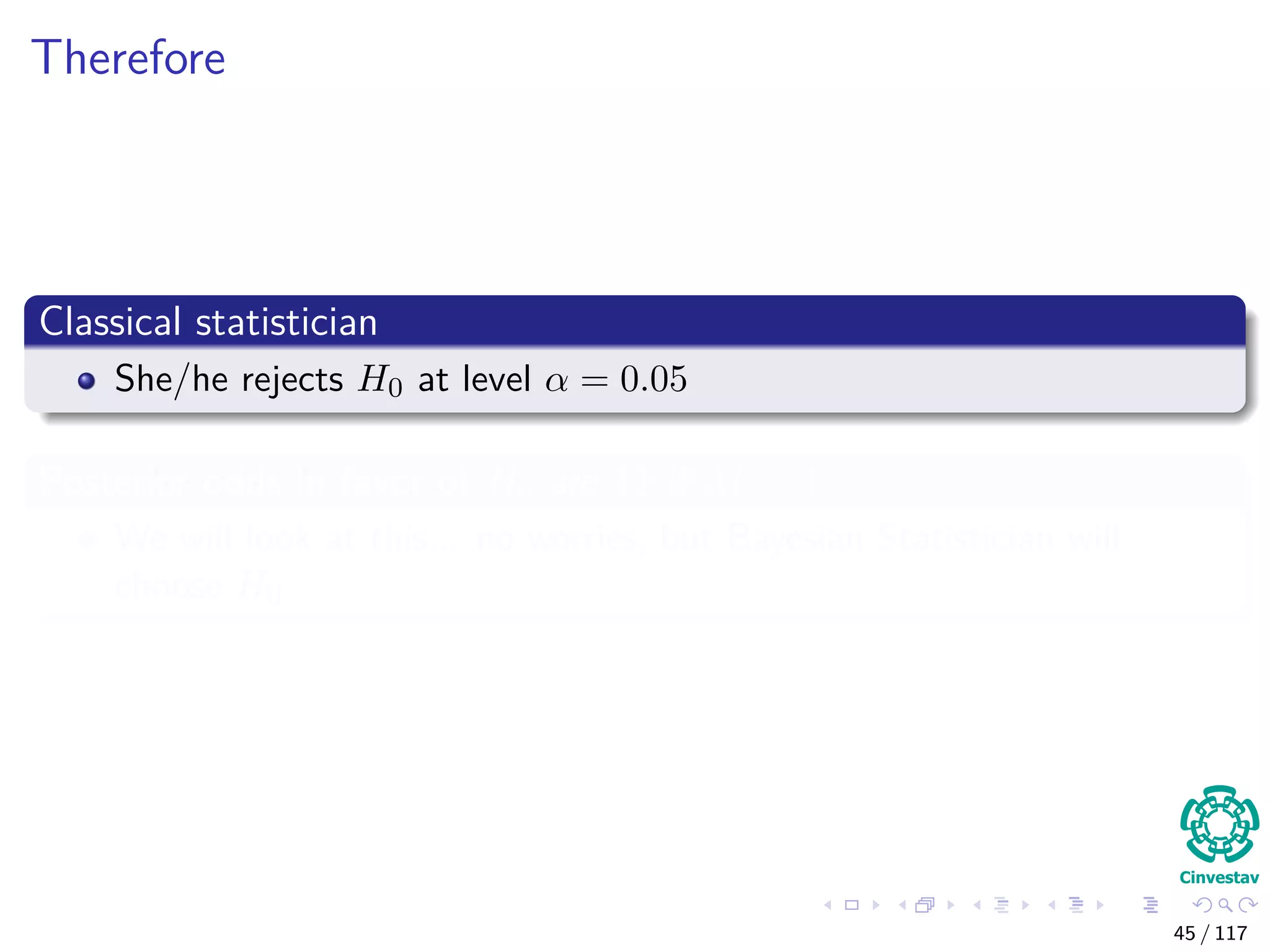 Therefore
Classical statistician
She/he rejects H0 at level α = 0.05
Posterior odds in favor of H0 are 11 if M = 1
We will look at this... no worries, but Bayesian Statistician will
choose H0
45 / 117
 