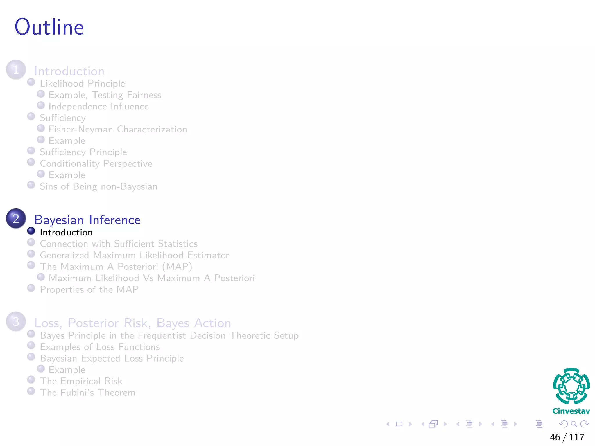 Outline
1 Introduction
Likelihood Principle
Example, Testing Fairness
Independence Inﬂuence
Suﬃciency
Fisher-Neyman Characterization
Example
Suﬃciency Principle
Conditionality Perspective
Example
Sins of Being non-Bayesian
2 Bayesian Inference
Introduction
Connection with Suﬃcient Statistics
Generalized Maximum Likelihood Estimator
The Maximum A Posteriori (MAP)
Maximum Likelihood Vs Maximum A Posteriori
Properties of the MAP
3 Loss, Posterior Risk, Bayes Action
Bayes Principle in the Frequentist Decision Theoretic Setup
Examples of Loss Functions
Bayesian Expected Loss Principle
Example
The Empirical Risk
The Fubini’s Theorem
46 / 117
 