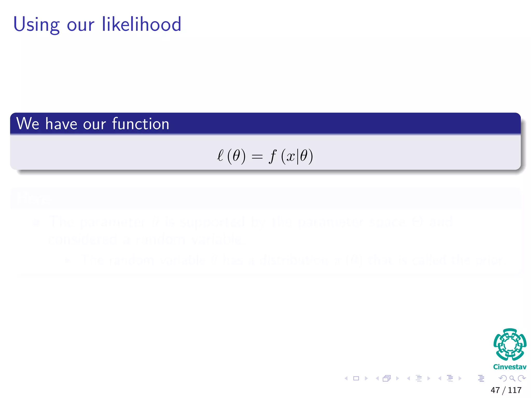 Using our likelihood
We have our function
(θ) = f (x|θ)
Here
The parameter θ is supported by the parameter space Θ and
considered a random variable.
The random variable θ has a distribution π (θ) that is called the prior.
47 / 117
 