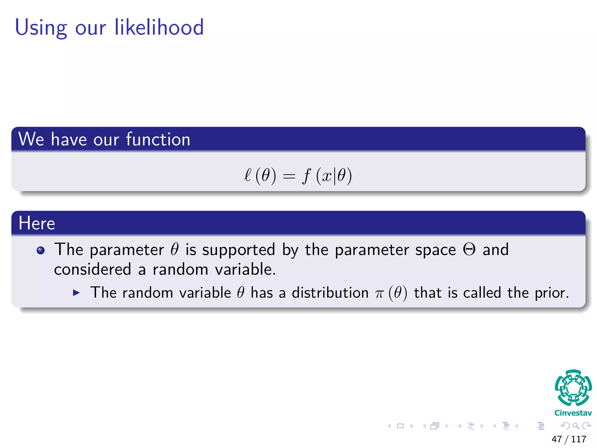 Using our likelihood
We have our function
(θ) = f (x|θ)
Here
The parameter θ is supported by the parameter space Θ and
considered a random variable.
The random variable θ has a distribution π (θ) that is called the prior.
47 / 117
 