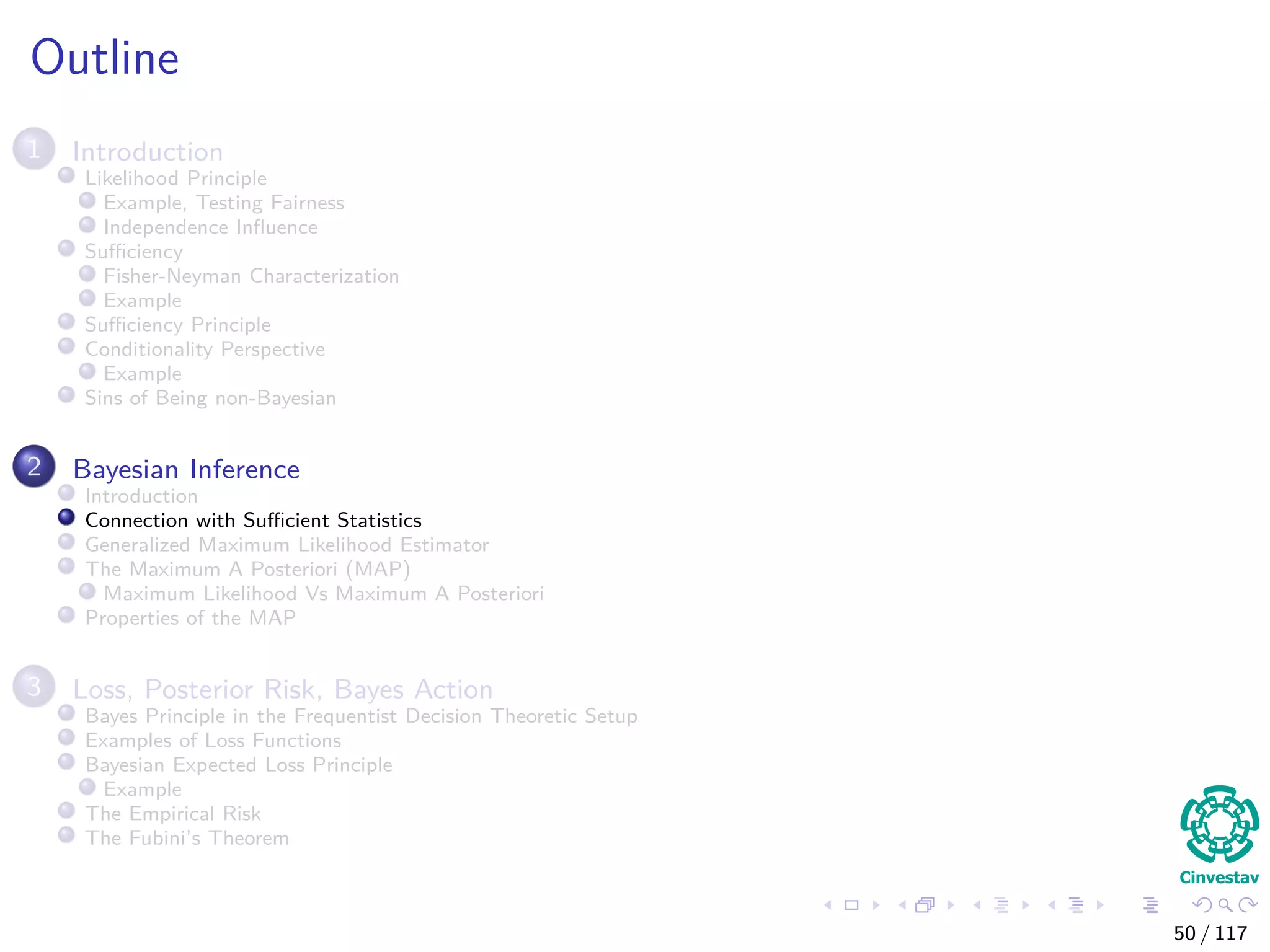 Outline
1 Introduction
Likelihood Principle
Example, Testing Fairness
Independence Inﬂuence
Suﬃciency
Fisher-Neyman Characterization
Example
Suﬃciency Principle
Conditionality Perspective
Example
Sins of Being non-Bayesian
2 Bayesian Inference
Introduction
Connection with Suﬃcient Statistics
Generalized Maximum Likelihood Estimator
The Maximum A Posteriori (MAP)
Maximum Likelihood Vs Maximum A Posteriori
Properties of the MAP
3 Loss, Posterior Risk, Bayes Action
Bayes Principle in the Frequentist Decision Theoretic Setup
Examples of Loss Functions
Bayesian Expected Loss Principle
Example
The Empirical Risk
The Fubini’s Theorem
50 / 117
 