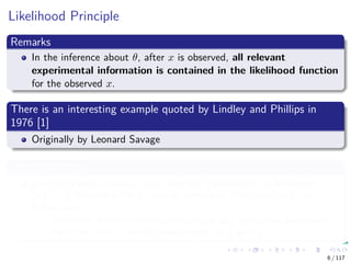 Likelihood Principle
Remarks
In the inference about θ, after x is observed, all relevant
experimental information is contained in the likelihood function
for the observed x.
There is an interesting example quoted by Lindley and Phillips in
1976 [1]
Originally by Leonard Savage
Leonard Savage
Leonard Jimmie Savage (born Leonard Ogashevitz; 20 November
1917 – 1 November 1971) was an American mathematician and
statistician.
Economist Milton Friedman said Savage was "one of the few people I
have met whom I would unhesitatingly call a genius.
6 / 117
 