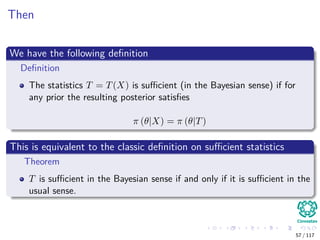 Then
We have the following deﬁnition
Deﬁnition
The statistics T = T(X) is suﬃcient (in the Bayesian sense) if for
any prior the resulting posterior satisﬁes
π (θ|X) = π (θ|T)
This is equivalent to the classic deﬁnition on suﬃcient statistics
Theorem
T is suﬃcient in the Bayesian sense if and only if it is suﬃcient in the
usual sense.
57 / 117
 