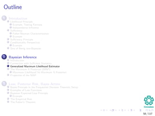 Outline
1 Introduction
Likelihood Principle
Example, Testing Fairness
Independence Inﬂuence
Suﬃciency
Fisher-Neyman Characterization
Example
Suﬃciency Principle
Conditionality Perspective
Example
Sins of Being non-Bayesian
2 Bayesian Inference
Introduction
Connection with Suﬃcient Statistics
Generalized Maximum Likelihood Estimator
The Maximum A Posteriori (MAP)
Maximum Likelihood Vs Maximum A Posteriori
Properties of the MAP
3 Loss, Posterior Risk, Bayes Action
Bayes Principle in the Frequentist Decision Theoretic Setup
Examples of Loss Functions
Bayesian Expected Loss Principle
Example
The Empirical Risk
The Fubini’s Theorem
58 / 117
 