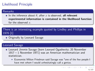 Likelihood Principle
Remarks
In the inference about θ, after x is observed, all relevant
experimental information is contained in the likelihood function
for the observed x.
There is an interesting example quoted by Lindley and Phillips in
1976 [1]
Originally by Leonard Savage
Leonard Savage
Leonard Jimmie Savage (born Leonard Ogashevitz; 20 November
1917 – 1 November 1971) was an American mathematician and
statistician.
Economist Milton Friedman said Savage was "one of the few people I
have met whom I would unhesitatingly call a genius.
6 / 117
 