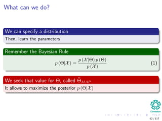 What can we do?
We can specify a distribution
Then, learn the parameters
Remember the Bayesian Rule
p (Θ|X) =
p (X|Θ) p (Θ)
p (X)
(1)
We seek that value for Θ, called ΘMAP
It allows to maximize the posterior p (Θ|X)
62 / 117
 