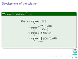 Development of the solution
We look to maximize ΘMAP
ΘMAP = argmax
Θ
p (Θ|X)
= argmax
Θ
p (X|Θ) p (Θ)
P (X)
≈ argmax
Θ
p (X|Θ) p (Θ)
= argmax
Θ xi∈X
p (xi|Θ) p (Θ)
P (X) can be removed because it has no functional relation with Θ.
64 / 117
 