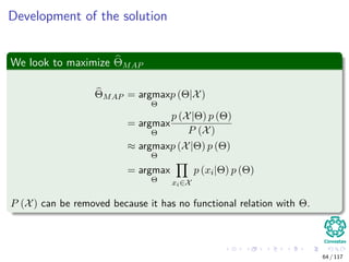 Development of the solution
We look to maximize ΘMAP
ΘMAP = argmax
Θ
p (Θ|X)
= argmax
Θ
p (X|Θ) p (Θ)
P (X)
≈ argmax
Θ
p (X|Θ) p (Θ)
= argmax
Θ xi∈X
p (xi|Θ) p (Θ)
P (X) can be removed because it has no functional relation with Θ.
64 / 117
 