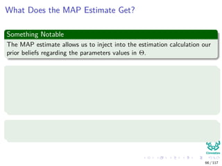 What Does the MAP Estimate Get?
Something Notable
The MAP estimate allows us to inject into the estimation calculation our
prior beliefs regarding the parameters values in Θ.
For example
Let’s conduct N independent trials of the following Bernoulli experiment
with q parameter:
We will ask each individual we run into in the hallway whether they
will vote PRI or PAN in the next presidential election.
With probability q to vote PRI
Where the values of xi is either PRI or PAN.
66 / 117
 