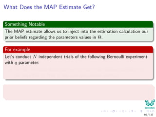 What Does the MAP Estimate Get?
Something Notable
The MAP estimate allows us to inject into the estimation calculation our
prior beliefs regarding the parameters values in Θ.
For example
Let’s conduct N independent trials of the following Bernoulli experiment
with q parameter:
We will ask each individual we run into in the hallway whether they
will vote PRI or PAN in the next presidential election.
With probability q to vote PRI
Where the values of xi is either PRI or PAN.
66 / 117
 