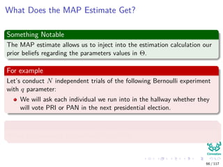What Does the MAP Estimate Get?
Something Notable
The MAP estimate allows us to inject into the estimation calculation our
prior beliefs regarding the parameters values in Θ.
For example
Let’s conduct N independent trials of the following Bernoulli experiment
with q parameter:
We will ask each individual we run into in the hallway whether they
will vote PRI or PAN in the next presidential election.
With probability q to vote PRI
Where the values of xi is either PRI or PAN.
66 / 117
 