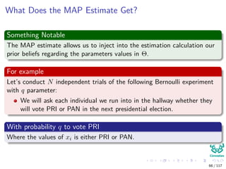 What Does the MAP Estimate Get?
Something Notable
The MAP estimate allows us to inject into the estimation calculation our
prior beliefs regarding the parameters values in Θ.
For example
Let’s conduct N independent trials of the following Bernoulli experiment
with q parameter:
We will ask each individual we run into in the hallway whether they
will vote PRI or PAN in the next presidential election.
With probability q to vote PRI
Where the values of xi is either PRI or PAN.
66 / 117
 