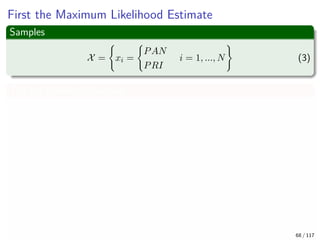 First the Maximum Likelihood Estimate
Samples
X = xi =
PAN
PRI
i = 1, ..., N (3)
The log likelihood function
log p (X|q) =
N
i=1
log p (xi|q)
=
i
log p (xi = PRI|q) + ...
i
log p (xi = PAN|1 − q)
=nPRI log (q) + (N − nPRI) log (1 − q)
Where nPRI are the numbers of individuals who are planning to vote PRI
this fall 68 / 117
 