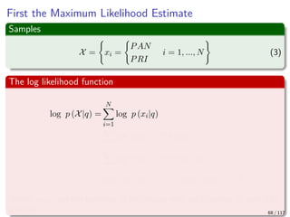 First the Maximum Likelihood Estimate
Samples
X = xi =
PAN
PRI
i = 1, ..., N (3)
The log likelihood function
log p (X|q) =
N
i=1
log p (xi|q)
=
i
log p (xi = PRI|q) + ...
i
log p (xi = PAN|1 − q)
=nPRI log (q) + (N − nPRI) log (1 − q)
Where nPRI are the numbers of individuals who are planning to vote PRI
this fall 68 / 117
 