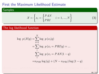 First the Maximum Likelihood Estimate
Samples
X = xi =
PAN
PRI
i = 1, ..., N (3)
The log likelihood function
log p (X|q) =
N
i=1
log p (xi|q)
=
i
log p (xi = PRI|q) + ...
i
log p (xi = PAN|1 − q)
=nPRI log (q) + (N − nPRI) log (1 − q)
Where nPRI are the numbers of individuals who are planning to vote PRI
this fall 68 / 117
 
