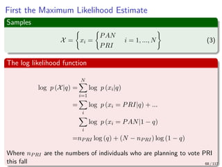 First the Maximum Likelihood Estimate
Samples
X = xi =
PAN
PRI
i = 1, ..., N (3)
The log likelihood function
log p (X|q) =
N
i=1
log p (xi|q)
=
i
log p (xi = PRI|q) + ...
i
log p (xi = PAN|1 − q)
=nPRI log (q) + (N − nPRI) log (1 − q)
Where nPRI are the numbers of individuals who are planning to vote PRI
this fall 68 / 117
 