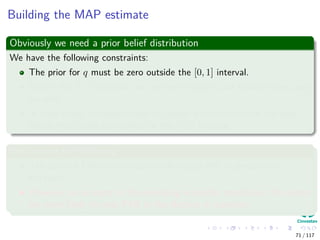 Building the MAP estimate
Obviously we need a prior belief distribution
We have the following constraints:
The prior for q must be zero outside the [0, 1] interval.
Within the [0, 1] interval, we are free to specify our beliefs in any way
we wish.
In most cases, we would want to choose a distribution for the prior
beliefs that peaks somewhere in the [0, 1] interval.
We assume the following
The state of Colima has traditionally voted PRI in presidential
elections.
However, on account of the prevailing economic conditions, the voters
are more likely to vote PAN in the election in question.
71 / 117
 