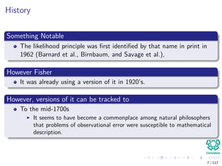 History
Something Notable
The likelihood principle was ﬁrst identiﬁed by that name in print in
1962 (Barnard et al., Birnbaum, and Savage et al.),
However Fisher
It was already using a version of it in 1920’s.
However, versions of it can be tracked to
To the mid-1700s
It seems to have become a commonplace among natural philosophers
that problems of observational error were susceptible to mathematical
description.
7 / 117
 