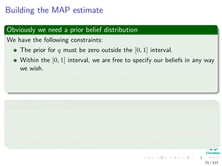 Building the MAP estimate
Obviously we need a prior belief distribution
We have the following constraints:
The prior for q must be zero outside the [0, 1] interval.
Within the [0, 1] interval, we are free to specify our beliefs in any way
we wish.
In most cases, we would want to choose a distribution for the prior
beliefs that peaks somewhere in the [0, 1] interval.
We assume the following
The state of Colima has traditionally voted PRI in presidential
elections.
However, on account of the prevailing economic conditions, the voters
are more likely to vote PAN in the election in question.
71 / 117
 