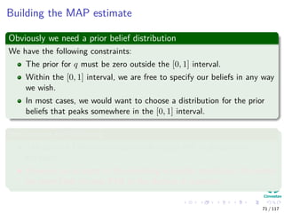 Building the MAP estimate
Obviously we need a prior belief distribution
We have the following constraints:
The prior for q must be zero outside the [0, 1] interval.
Within the [0, 1] interval, we are free to specify our beliefs in any way
we wish.
In most cases, we would want to choose a distribution for the prior
beliefs that peaks somewhere in the [0, 1] interval.
We assume the following
The state of Colima has traditionally voted PRI in presidential
elections.
However, on account of the prevailing economic conditions, the voters
are more likely to vote PAN in the election in question.
71 / 117
 