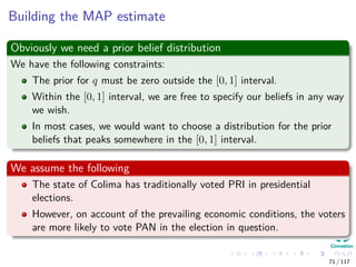 Building the MAP estimate
Obviously we need a prior belief distribution
We have the following constraints:
The prior for q must be zero outside the [0, 1] interval.
Within the [0, 1] interval, we are free to specify our beliefs in any way
we wish.
In most cases, we would want to choose a distribution for the prior
beliefs that peaks somewhere in the [0, 1] interval.
We assume the following
The state of Colima has traditionally voted PRI in presidential
elections.
However, on account of the prevailing economic conditions, the voters
are more likely to vote PAN in the election in question.
71 / 117
 