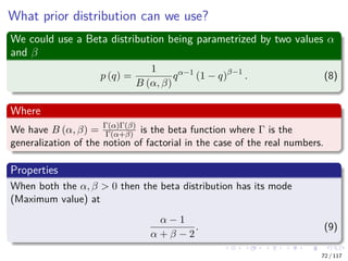 What prior distribution can we use?
We could use a Beta distribution being parametrized by two values α
and β
p (q) =
1
B (α, β)
qα−1
(1 − q)β−1
. (8)
Where
We have B (α, β) = Γ(α)Γ(β)
Γ(α+β) is the beta function where Γ is the
generalization of the notion of factorial in the case of the real numbers.
Properties
When both the α, β > 0 then the beta distribution has its mode
(Maximum value) at
α − 1
α + β − 2
. (9)
72 / 117
 