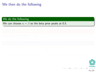 We then do the following
We do the following
We can choose α = β so the beta prior peaks at 0.5.
As a further expression of our belief
We make the following choice α = β = 5.
Why? Look at the variance of the beta distribution
αβ
(α + β)2
(α + β + 1)
. (10)
73 / 117
 