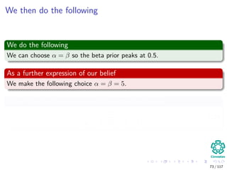 We then do the following
We do the following
We can choose α = β so the beta prior peaks at 0.5.
As a further expression of our belief
We make the following choice α = β = 5.
Why? Look at the variance of the beta distribution
αβ
(α + β)2
(α + β + 1)
. (10)
73 / 117
 