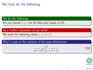We then do the following
We do the following
We can choose α = β so the beta prior peaks at 0.5.
As a further expression of our belief
We make the following choice α = β = 5.
Why? Look at the variance of the beta distribution
αβ
(α + β)2
(α + β + 1)
. (10)
73 / 117
 