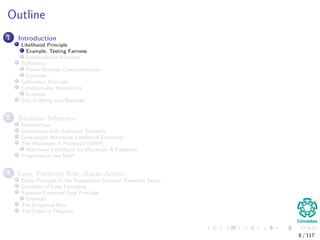 Outline
1 Introduction
Likelihood Principle
Example, Testing Fairness
Independence Inﬂuence
Suﬃciency
Fisher-Neyman Characterization
Example
Suﬃciency Principle
Conditionality Perspective
Example
Sins of Being non-Bayesian
2 Bayesian Inference
Introduction
Connection with Suﬃcient Statistics
Generalized Maximum Likelihood Estimator
The Maximum A Posteriori (MAP)
Maximum Likelihood Vs Maximum A Posteriori
Properties of the MAP
3 Loss, Posterior Risk, Bayes Action
Bayes Principle in the Frequentist Decision Theoretic Setup
Examples of Loss Functions
Bayesian Expected Loss Principle
Example
The Empirical Risk
The Fubini’s Theorem
8 / 117
 