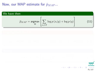 Now, our MAP estimate for pMAP ...
We have then
pMAP = argmax
Θ


xi∈X
log p (xi|q) + log p (q)

 (11)
Plugging back the ML
pMAP = argmax
Θ
[nPRI log q + (N − nPRI) log (1 − q) + log p (q)] (12)
Where
log p (q) = log
1
B (α, β)
qα−1
(1 − q)β−1
(13)
75 / 117
 