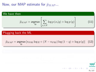Now, our MAP estimate for pMAP ...
We have then
pMAP = argmax
Θ


xi∈X
log p (xi|q) + log p (q)

 (11)
Plugging back the ML
pMAP = argmax
Θ
[nPRI log q + (N − nPRI) log (1 − q) + log p (q)] (12)
Where
log p (q) = log
1
B (α, β)
qα−1
(1 − q)β−1
(13)
75 / 117
 