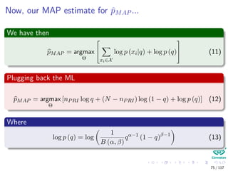 Now, our MAP estimate for pMAP ...
We have then
pMAP = argmax
Θ


xi∈X
log p (xi|q) + log p (q)

 (11)
Plugging back the ML
pMAP = argmax
Θ
[nPRI log q + (N − nPRI) log (1 − q) + log p (q)] (12)
Where
log p (q) = log
1
B (α, β)
qα−1
(1 − q)β−1
(13)
75 / 117
 