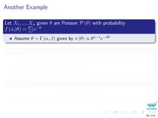 Another Example
Let X1, ..., Xn given θ are Poisson P (θ) with probability
f (xi|θ) = θxi
xi!
e−θ
Assume θ ∼ Γ (α, β) given by π (θ) ∝ θα−1e−βθ
The MAP is equal to
π (θ|X1, X2, ..., Xn) = π θ| Xi ∝ θ Xi+α−1
e−(n+β)θ
Basically Γ ( Xi + α − 1, n + β)
The mean is
E [θ|X] =
Xi + α
n + β
78 / 117
 