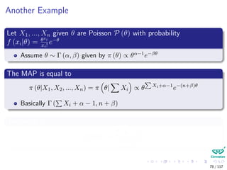 Another Example
Let X1, ..., Xn given θ are Poisson P (θ) with probability
f (xi|θ) = θxi
xi!
e−θ
Assume θ ∼ Γ (α, β) given by π (θ) ∝ θα−1e−βθ
The MAP is equal to
π (θ|X1, X2, ..., Xn) = π θ| Xi ∝ θ Xi+α−1
e−(n+β)θ
Basically Γ ( Xi + α − 1, n + β)
The mean is
E [θ|X] =
Xi + α
n + β
78 / 117
 
