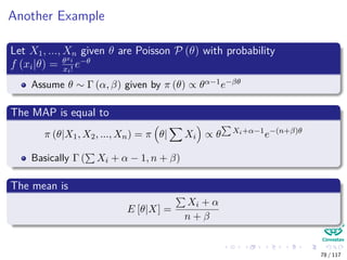 Another Example
Let X1, ..., Xn given θ are Poisson P (θ) with probability
f (xi|θ) = θxi
xi!
e−θ
Assume θ ∼ Γ (α, β) given by π (θ) ∝ θα−1e−βθ
The MAP is equal to
π (θ|X1, X2, ..., Xn) = π θ| Xi ∝ θ Xi+α−1
e−(n+β)θ
Basically Γ ( Xi + α − 1, n + β)
The mean is
E [θ|X] =
Xi + α
n + β
78 / 117
 