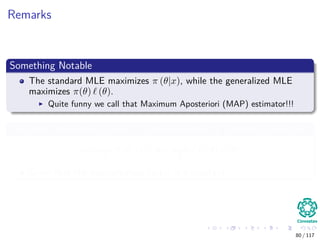Remarks
Something Notable
The standard MLE maximizes π (θ|x), while the generalized MLE
maximizes π(θ) (θ).
Quite funny we call that Maximum Aposteriori (MAP) estimator!!!
The MAP estimator is since it is often simpler to calculate given that
arg max
θ
π (θ|x) = arg max
θ
f (x|θ) π (θ)
Given that the normalization factor is a constant
80 / 117
 