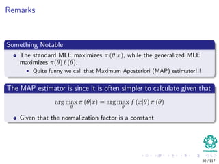 Remarks
Something Notable
The standard MLE maximizes π (θ|x), while the generalized MLE
maximizes π(θ) (θ).
Quite funny we call that Maximum Aposteriori (MAP) estimator!!!
The MAP estimator is since it is often simpler to calculate given that
arg max
θ
π (θ|x) = arg max
θ
f (x|θ) π (θ)
Given that the normalization factor is a constant
80 / 117
 