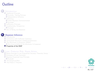 Outline
1 Introduction
Likelihood Principle
Example, Testing Fairness
Independence Inﬂuence
Suﬃciency
Fisher-Neyman Characterization
Example
Suﬃciency Principle
Conditionality Perspective
Example
Sins of Being non-Bayesian
2 Bayesian Inference
Introduction
Connection with Suﬃcient Statistics
Generalized Maximum Likelihood Estimator
The Maximum A Posteriori (MAP)
Maximum Likelihood Vs Maximum A Posteriori
Properties of the MAP
3 Loss, Posterior Risk, Bayes Action
Bayes Principle in the Frequentist Decision Theoretic Setup
Examples of Loss Functions
Bayesian Expected Loss Principle
Example
The Empirical Risk
The Fubini’s Theorem
81 / 117
 