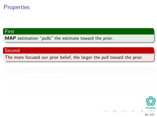 Properties
First
MAP estimation “pulls” the estimate toward the prior.
Second
The more focused our prior belief, the larger the pull toward the prior.
Example
If α = β =equal to large value
It will make the MAP estimate to move closer to the prior.
82 / 117
 