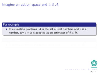 Imagine an action space and a ∈ A
For example
In estimation problems, A is the set of real numbers and a is a
number, say a = 2 is adopted as an estimator of θ ∈ Θ.
Another One
In testing problems, the action space is A = {accept, reject}
86 / 117
 
