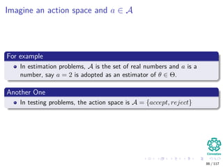 Imagine an action space and a ∈ A
For example
In estimation problems, A is the set of real numbers and a is a
number, say a = 2 is adopted as an estimator of θ ∈ Θ.
Another One
In testing problems, the action space is A = {accept, reject}
86 / 117
 