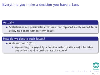Everytime you make a decision you have a Loss
Actually
Statisticians are pessimistic creatures that replaced nicely coined term
utility to a more somber term loss!!!
How do we denote such losses?
A classic one L (θ, a)
representing the payoﬀ by a decision maker (statistician) if he takes
any action a ∈ A in certina state of nature θ
87 / 117
 