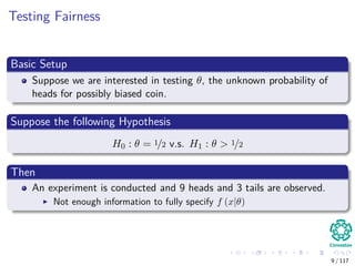 Testing Fairness
Basic Setup
Suppose we are interested in testing θ, the unknown probability of
heads for possibly biased coin.
Suppose the following Hypothesis
H0 : θ = 1/2 v.s. H1 : θ > 1/2
Then
An experiment is conducted and 9 heads and 3 tails are observed.
Not enough information to fully specify f (x|θ)
9 / 117
 