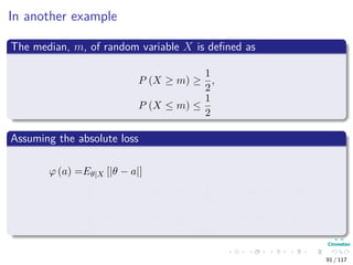 In another example
The median, m, of random variable X is deﬁned as
P (X ≥ m) ≥
1
2
,
P (X ≤ m) ≤
1
2
Assuming the absolute loss
ϕ (a) =Eθ|X [|θ − a|]
=
θ≥a
(θ − a) π (θ|X) dθ +
θ≤a
(a − θ) π (θ|X) dθ
=
∞
a
(θ − a) π (θ|X) dθ +
a
∞
(a − θ) π (θ|X) dθ
91 / 117
 