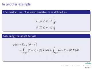 In another example
The median, m, of random variable X is deﬁned as
P (X ≥ m) ≥
1
2
,
P (X ≤ m) ≤
1
2
Assuming the absolute loss
ϕ (a) =Eθ|X [|θ − a|]
=
θ≥a
(θ − a) π (θ|X) dθ +
θ≤a
(a − θ) π (θ|X) dθ
=
∞
a
(θ − a) π (θ|X) dθ +
a
∞
(a − θ) π (θ|X) dθ
91 / 117
 