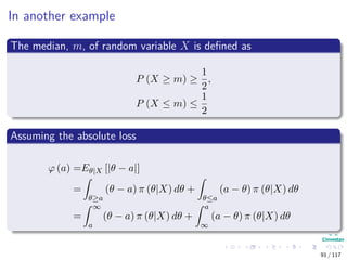 In another example
The median, m, of random variable X is deﬁned as
P (X ≥ m) ≥
1
2
,
P (X ≤ m) ≤
1
2
Assuming the absolute loss
ϕ (a) =Eθ|X [|θ − a|]
=
θ≥a
(θ − a) π (θ|X) dθ +
θ≤a
(a − θ) π (θ|X) dθ
=
∞
a
(θ − a) π (θ|X) dθ +
a
∞
(a − θ) π (θ|X) dθ
91 / 117
 