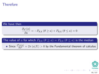 Therefore
We have then
∂ϕ (a)
∂a
= −Pθ|X (θ ≥ a) + Pθ|X (θ ≤ a) = 0
The value of a for which Pθ|X (θ ≥ a) = Pθ|X (θ ≤ a) is the median
Since ∂2ϕ(a)
∂a2 = 2π (a|X) > 0 by the Fundamental theorem of calculus
93 / 117
 