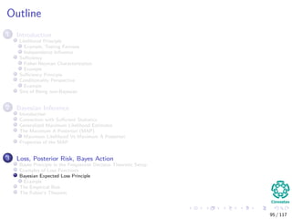 Outline
1 Introduction
Likelihood Principle
Example, Testing Fairness
Independence Inﬂuence
Suﬃciency
Fisher-Neyman Characterization
Example
Suﬃciency Principle
Conditionality Perspective
Example
Sins of Being non-Bayesian
2 Bayesian Inference
Introduction
Connection with Suﬃcient Statistics
Generalized Maximum Likelihood Estimator
The Maximum A Posteriori (MAP)
Maximum Likelihood Vs Maximum A Posteriori
Properties of the MAP
3 Loss, Posterior Risk, Bayes Action
Bayes Principle in the Frequentist Decision Theoretic Setup
Examples of Loss Functions
Bayesian Expected Loss Principle
Example
The Empirical Risk
The Fubini’s Theorem
95 / 117
 
